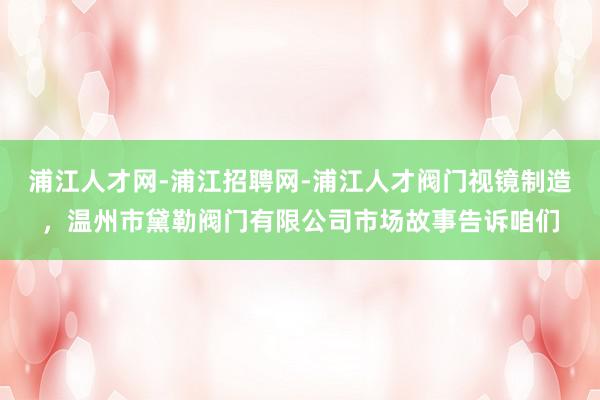 浦江人才网-浦江招聘网-浦江人才阀门视镜制造,温州市黛勒阀门有限公司市场故事告诉咱们