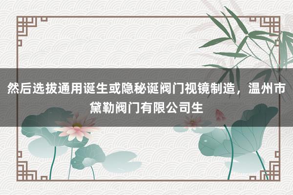 然后选拔通用诞生或隐秘诞阀门视镜制造,温州市黛勒阀门有限公司生